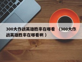 300大作战英雄胜率在哪看 （300大作战英雄胜率在哪看啊 ）