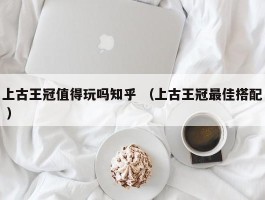 上古王冠值得玩吗知乎 （上古王冠最佳搭配 ）