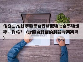 传奇1.76封魔殿里白野猪跟猪七白野猪爆率一样吗? （封魔白野猪的刷新时间间隔 ）