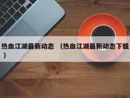 热血江湖最新动态 （热血江湖最新动态下载 ）