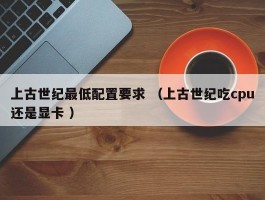 上古世纪最低配置要求 （上古世纪吃cpu还是显卡 ）