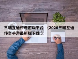 三端互通传奇游戏平台 （2020三端互通传奇手游最新版下载 ）