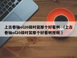 上古卷轴ol20级时装那个好看啊 （上古卷轴ol20级时装那个好看啊视频 ）