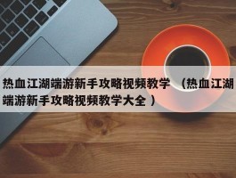 热血江湖端游新手攻略视频教学 （热血江湖端游新手攻略视频教学大全 ）