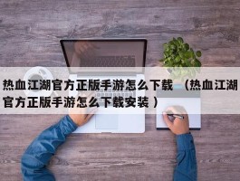 热血江湖官方正版手游怎么下载 （热血江湖官方正版手游怎么下载安装 ）