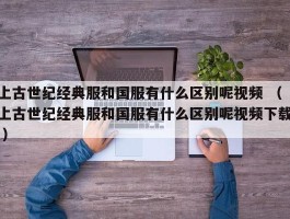 上古世纪经典服和国服有什么区别呢视频 （上古世纪经典服和国服有什么区别呢视频下载 ）