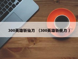 300英雄斩仙刀 （300英雄斩舰刀 ）