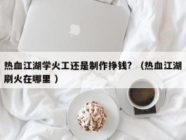 热血江湖学火工还是制作挣钱? （热血江湖刷火在哪里 ）