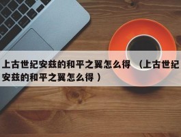 上古世纪安兹的和平之翼怎么得 （上古世纪安兹的和平之翼怎么得 ）
