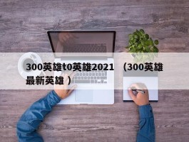 300英雄t0英雄2021 （300英雄最新英雄 ）