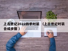 上古世纪2022四季时装 （上古世纪时装合成步骤 ）