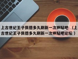 上古世纪王子佩德多久刷新一次啊贴吧 （上古世纪王子佩德多久刷新一次啊贴吧论坛 ）