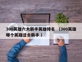 300英雄六大新手英雄排名 （300英雄哪个英雄适合新手 ）