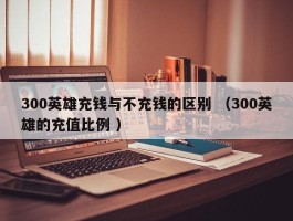 300英雄充钱与不充钱的区别 （300英雄的充值比例 ）