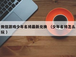 微信游戏少年名将最新兑换 （少年名将怎么玩 ）