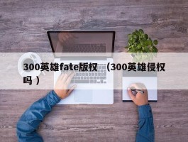 300英雄fate版权 （300英雄侵权吗 ）
