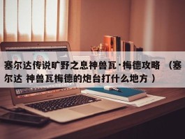 塞尔达传说旷野之息神兽瓦·梅德攻略 （塞尔达 神兽瓦梅德的炮台打什么地方 ）