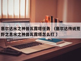 塞尔达水之神兽瓦露塔任务 （塞尔达传说荒野之息水之神兽瓦露塔怎么打 ）