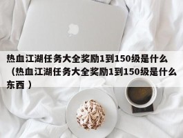 热血江湖任务大全奖励1到150级是什么 （热血江湖任务大全奖励1到150级是什么东西 ）