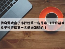 传奇游戏盒子排行榜第一名是谁 （传奇游戏盒子排行榜第一名是谁发明的 ）