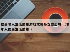 提高老人生活质量游戏攻略孙女要出城 （老年人提高生活质量 ）