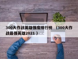 300大作战英雄强度排行榜 （300大作战最强英雄2021 ）