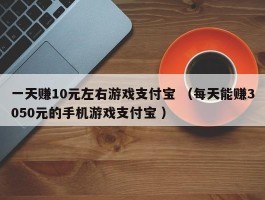 一天赚10元左右游戏支付宝 （每天能赚3050元的手机游戏支付宝 ）