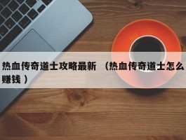热血传奇道士攻略最新 （热血传奇道士怎么赚钱 ）