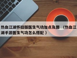 热血江湖怀旧版医生气功加点及图 （热血江湖手游医生气功怎么搭配 ）