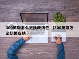 300英雄怎么更换表情包 （300英雄怎么切换皮肤 ）