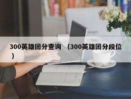 300英雄团分查询 （300英雄团分段位 ）