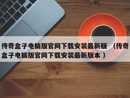 传奇盒子电脑版官网下载安装最新版 （传奇盒子电脑版官网下载安装最新版本 ）