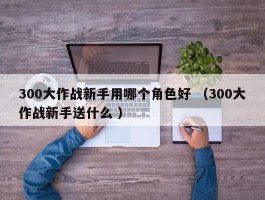 300大作战新手用哪个角色好 （300大作战新手送什么 ）