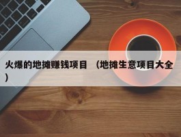 火爆的地摊赚钱项目 （地摊生意项目大全 ）