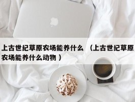上古世纪草原农场能养什么 （上古世纪草原农场能养什么动物 ）