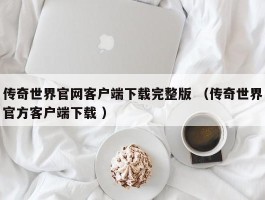 传奇世界官网客户端下载完整版 （传奇世界官方客户端下载 ）