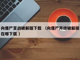 向僵尸宣战破解版下载 （向僵尸开炮破解版在哪下载 ）