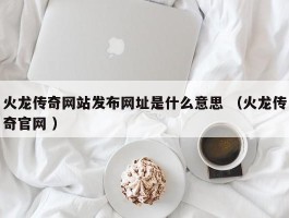 火龙传奇网站发布网址是什么意思 （火龙传奇官网 ）