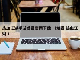 热血江湖手游龙图官网下载 （龙图 热血江湖 ）