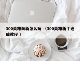 300英雄萌新怎么玩 （300英雄新手速成教程 ）