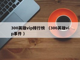 300英雄vip排行榜 （300英雄vip事件 ）