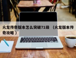 火龙传奇版本怎么突破71级 （火龙版本传奇攻略 ）