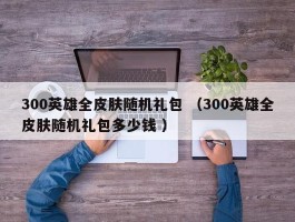 300英雄全皮肤随机礼包 （300英雄全皮肤随机礼包多少钱 ）