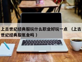 上古世纪经典服玩什么职业好玩一点 （上古世纪经典服氪金吗 ）