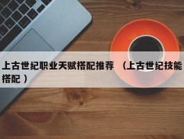 上古世纪职业天赋搭配推荐 （上古世纪技能搭配 ）