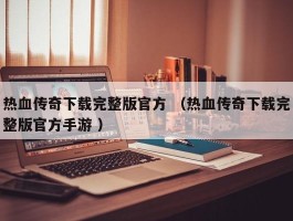 热血传奇下载完整版官方 （热血传奇下载完整版官方手游 ）