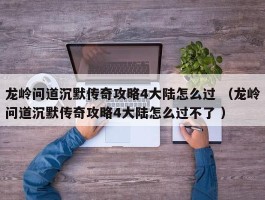 龙岭问道沉默传奇攻略4大陆怎么过 （龙岭问道沉默传奇攻略4大陆怎么过不了 ）