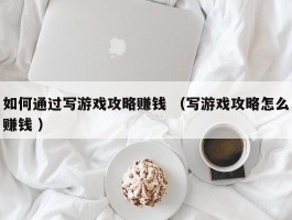 如何通过写游戏攻略赚钱 （写游戏攻略怎么赚钱 ）