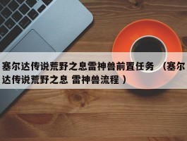 塞尔达传说荒野之息雷神兽前置任务 （塞尔达传说荒野之息 雷神兽流程 ）