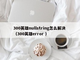 300英雄nullstring怎么解决 （300英雄error ）